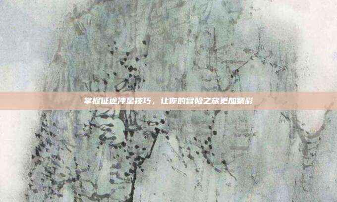 掌握征途冲星技巧,让你的冒险之旅更加精彩