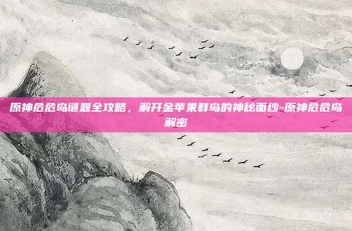 原神危危岛谜题全攻略,解开金苹果群岛的神秘面纱-原神危危岛解密