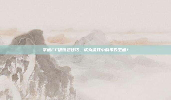掌握CF猥琐妞技巧,成为游戏中的不败王者!
