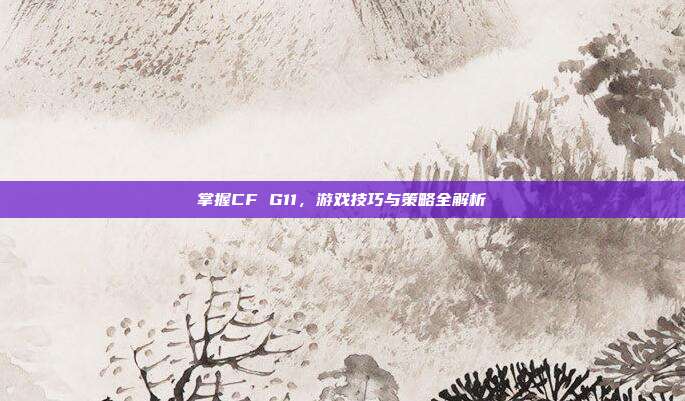 掌握CF G11,游戏技巧与策略全解析