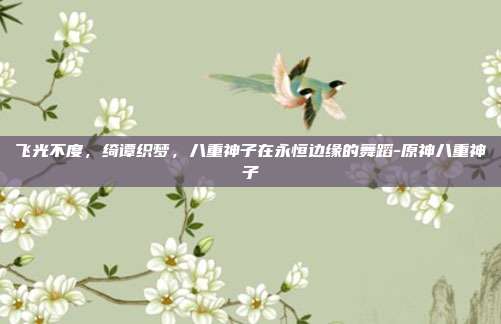 飞光不度,绮谭织梦,八重神子在永恒边缘的舞蹈-原神八重神子