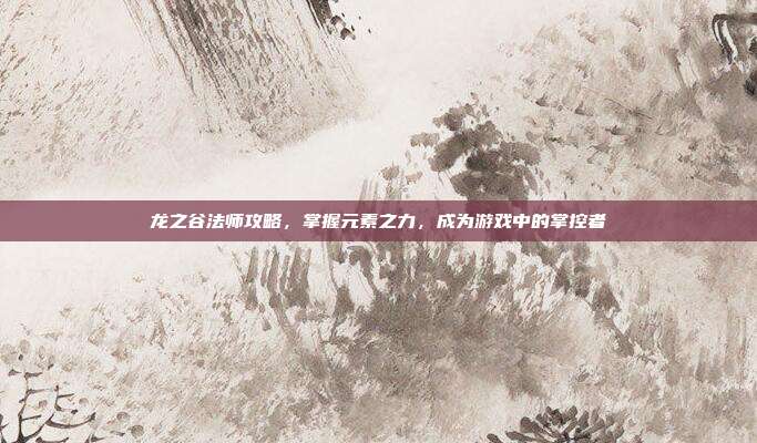 龙之谷法师攻略，掌握元素之力，成为游戏中的掌控者