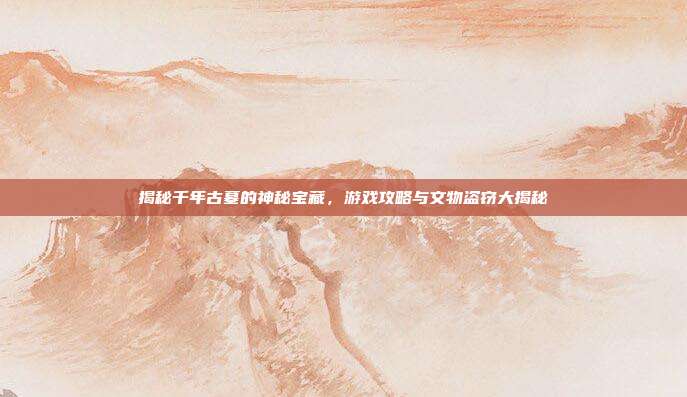 揭秘千年古墓的神秘宝藏,游戏攻略与文物盗窃大揭秘