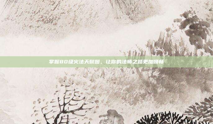 掌握80级火法天赋图,让你的法师之路更加顺畅