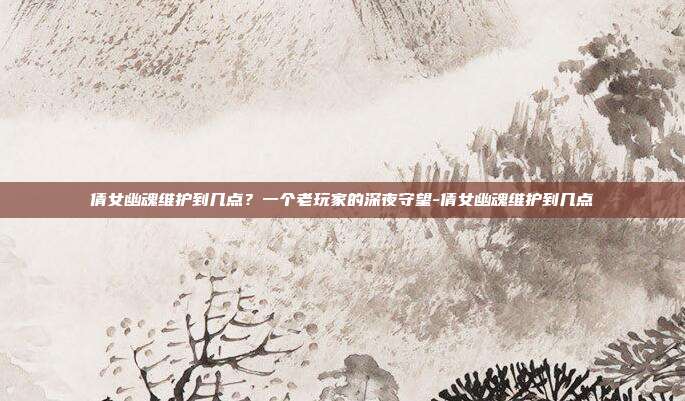 倩女幽魂维护到几点?一个老玩家的深夜守望-倩女幽魂维护到几点