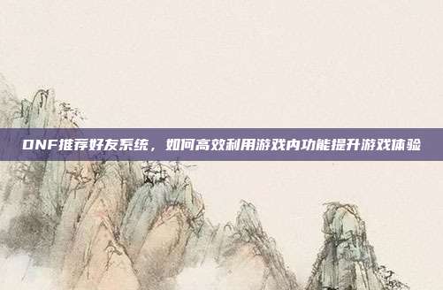 DNF推荐好友系统,如何高效利用游戏内功能提升游戏体验