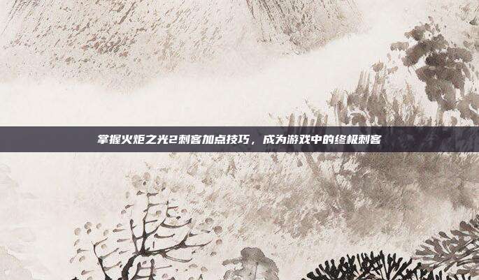 掌握火炬之光2刺客加点技巧，成为游戏中的终极刺客