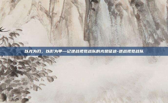 以光为刃,以影为甲—记逆战视觉战队的光荣征途-逆战视觉战队