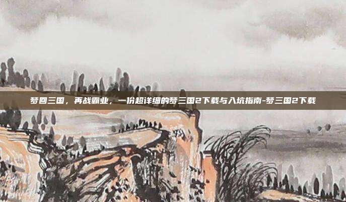 梦回三国,再战霸业,一份超详细的梦三国2下载与入坑指南-梦三国2下载