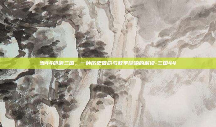 当44叩响三国,一种历史宿命与数字隐喻的解读-三国44