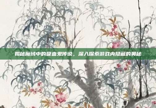 揭秘魔域中的吸血鬼传说，深入探索游戏内隐藏的奥秘