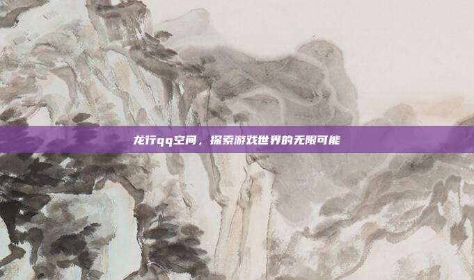 龙行qq空间，探索游戏世界的无限可能