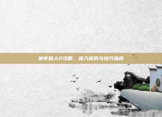 地牢猎人2攻略,深入探索与技巧指南