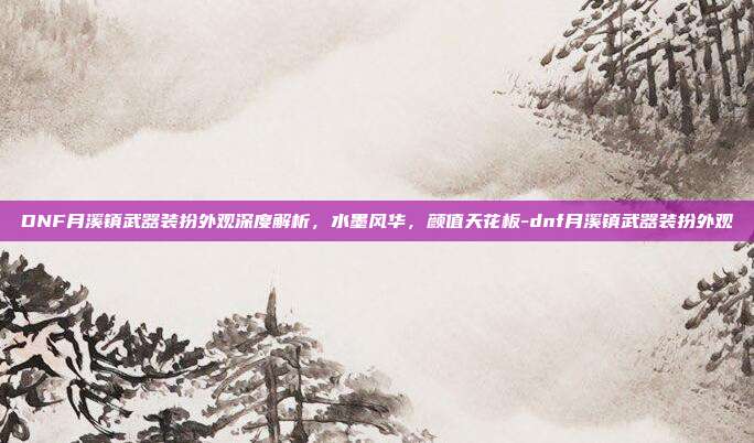 DNF月溪镇武器装扮外观深度解析,水墨风华,颜值天花板-dnf月溪镇武器装扮外观