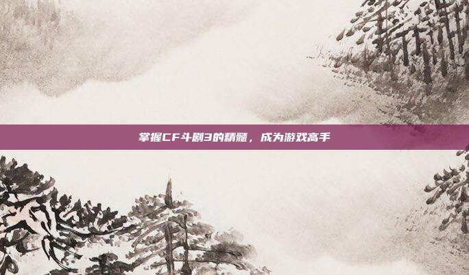 掌握CF斗剧3的精髓,成为游戏高手