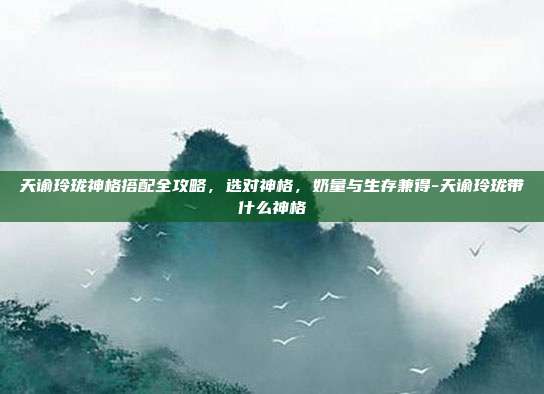 天谕玲珑神格搭配全攻略,选对神格,奶量与生存兼得-天谕玲珑带什么神格