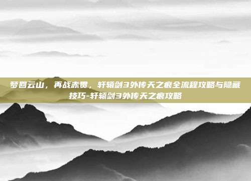 梦回云山,再战赤贯,轩辕剑3外传天之痕全流程攻略与隐藏技巧-轩辕剑3外传天之痕攻略