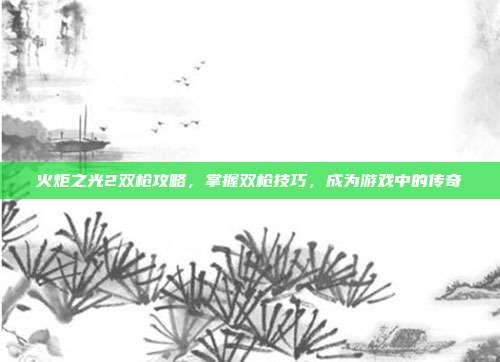 火炬之光2双枪攻略,掌握双枪技巧,成为游戏中的传奇