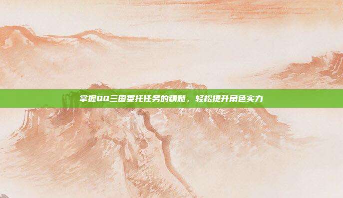 掌握QQ三国委托任务的精髓,轻松提升角色实力
