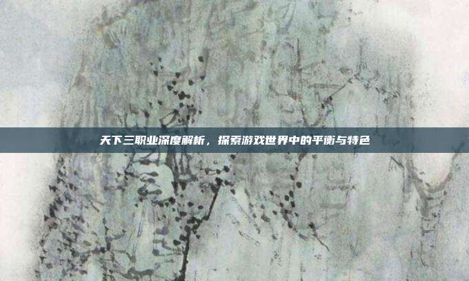 天下三职业深度解析，探索游戏世界中的平衡与特色