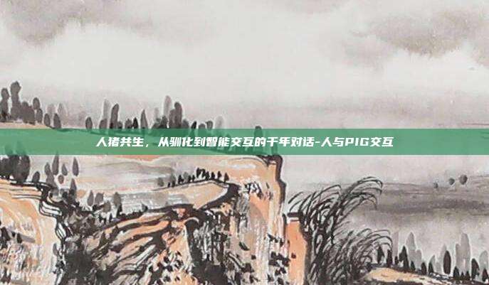 人猪共生,从驯化到智能交互的千年对话-人与PIG交互