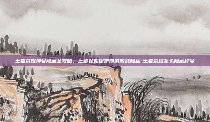 王者荣耀称号隐藏全攻略，三步轻松保护你的游戏隐私-王者荣耀怎么隐藏称号
