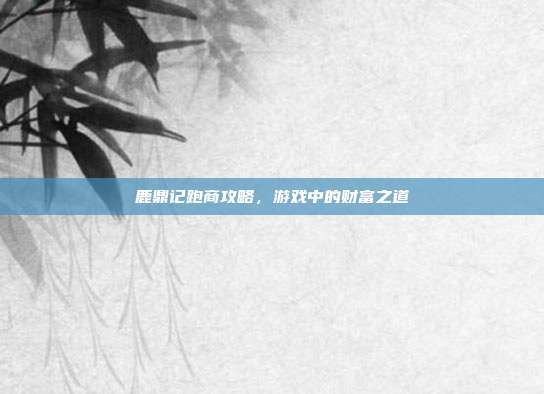 鹿鼎记跑商攻略,游戏中的财富之道