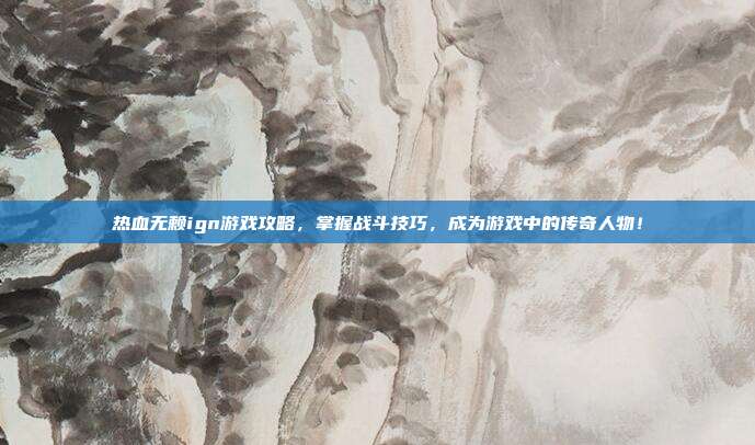 热血无赖ign游戏攻略,掌握战斗技巧,成为游戏中的传奇人物!