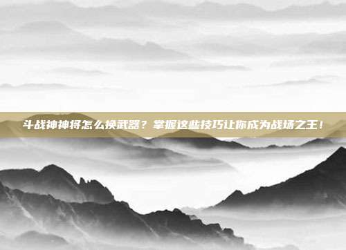 斗战神神将怎么换武器？掌握这些技巧让你成为战场之王！