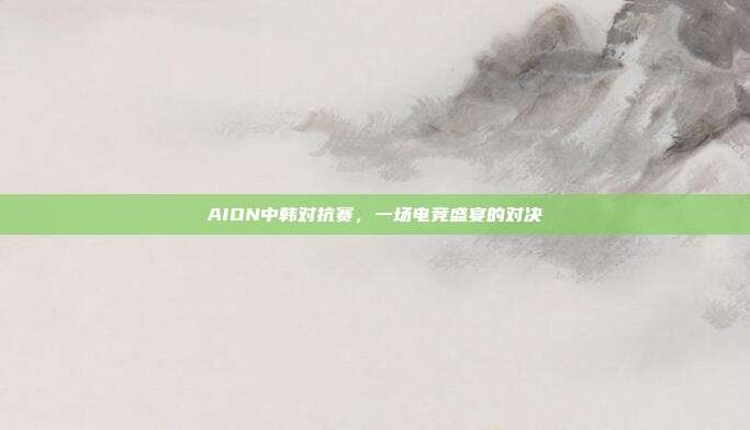 AION中韩对抗赛,一场电竞盛宴的对决