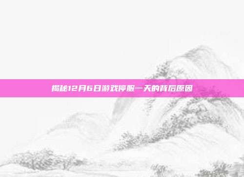 揭秘12月6日游戏停服一天的背后原因