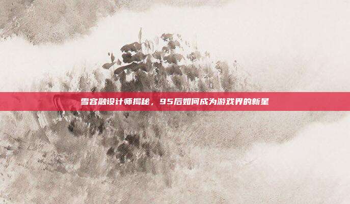 雪容融设计师揭秘，95后如何成为游戏界的新星