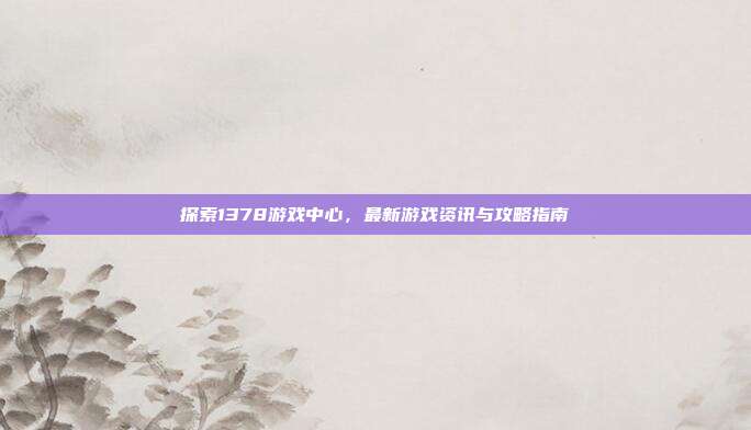 探索1378游戏中心，最新游戏资讯与攻略指南