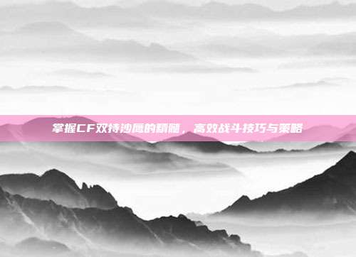 掌握CF双持沙鹰的精髓,高效战斗技巧与策略