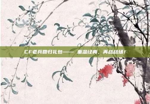 CF老兵回归礼包—— 重温经典，再战战场！