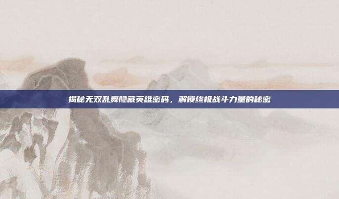 揭秘无双乱舞隐藏英雄密码,解锁终极战斗力量的秘密