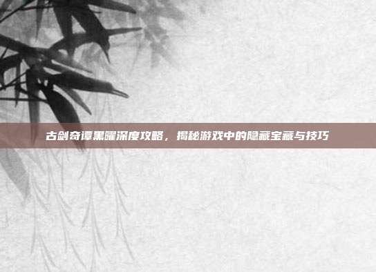 古剑奇谭黑曜深度攻略，揭秘游戏中的隐藏宝藏与技巧