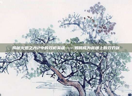 揭秘火炬之光2中的双枪英雄——如何成为战场上的双刃剑