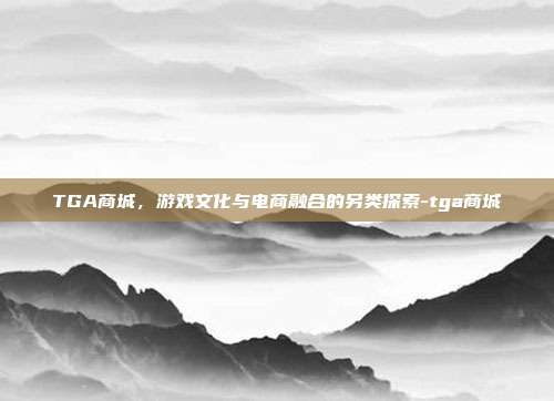 TGA商城,游戏文化与电商融合的另类探索-tga商城