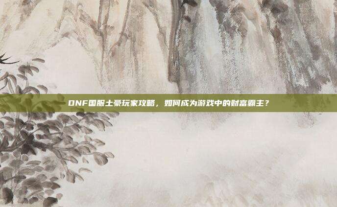 DNF国服土豪玩家攻略,如何成为游戏中的财富霸主?
