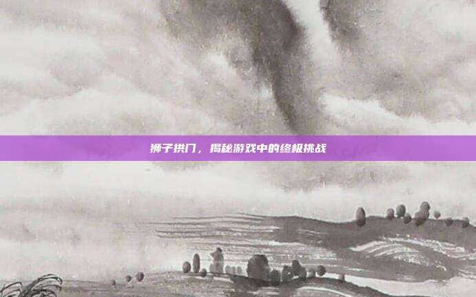 狮子拱门，揭秘游戏中的终极挑战