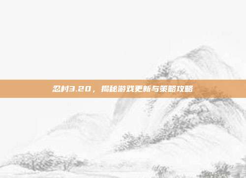忍村3.20，揭秘游戏更新与策略攻略