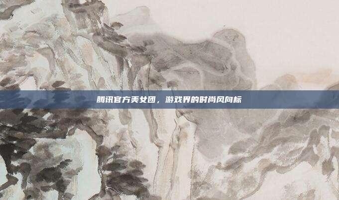 腾讯官方美女团，游戏界的时尚风向标