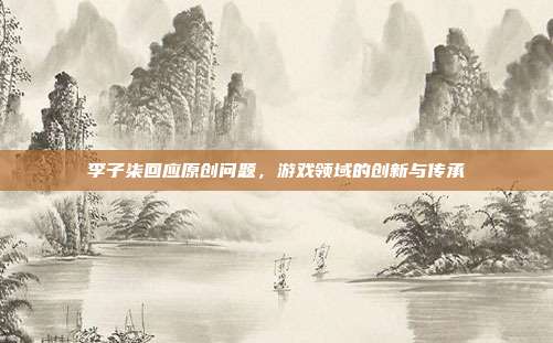 李子柒回应原创问题，游戏领域的创新与传承