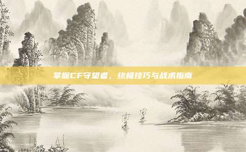 掌握CF守望者,终极技巧与战术指南