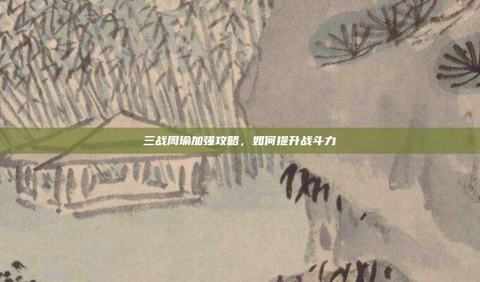 三战周瑜加强攻略,如何提升战斗力