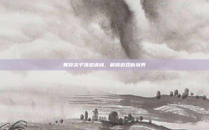 黄骅尖子顶邀请码,解锁游戏新境界