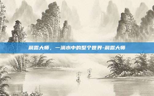 晨露大师,一滴水中的整个世界-晨露大师