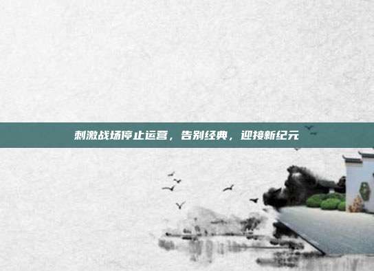 刺激战场停止运营,告别经典,迎接新纪元