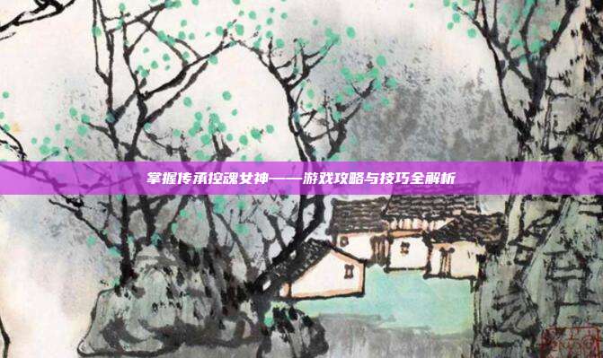 掌握传承控魂女神——游戏攻略与技巧全解析